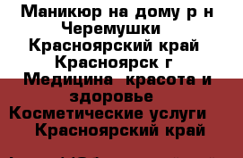 Маникюр на дому р-н Черемушки - Красноярский край, Красноярск г. Медицина, красота и здоровье » Косметические услуги   . Красноярский край